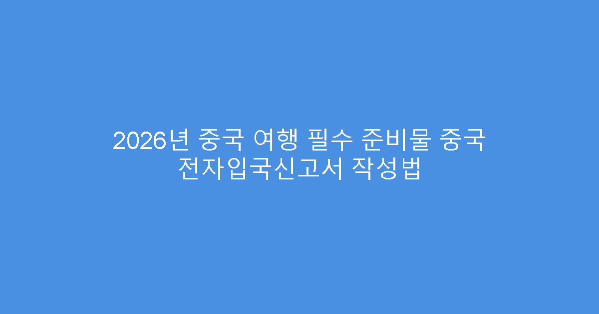 2026년 중국 여행 필수 준비물 중국 전자입국신고서 작성법