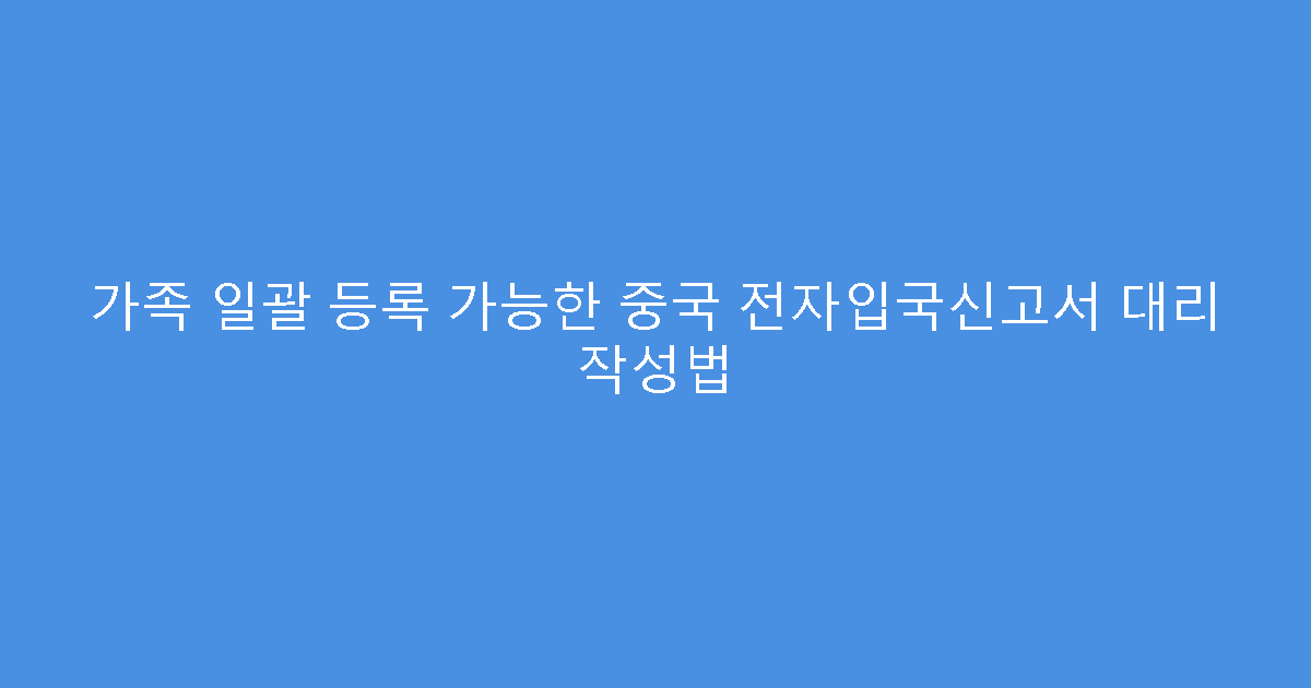 가족 일괄 등록 가능한 중국 전자입국신고서 대리 작성법