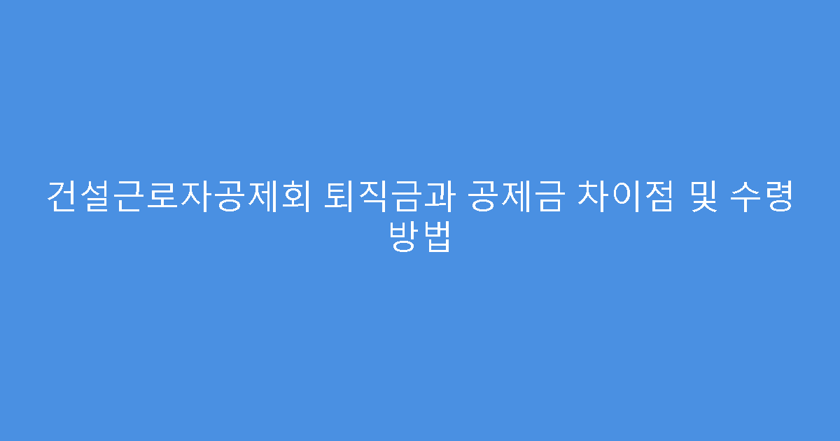 건설근로자공제회 퇴직금과 공제금 차이점 및 수령 방법