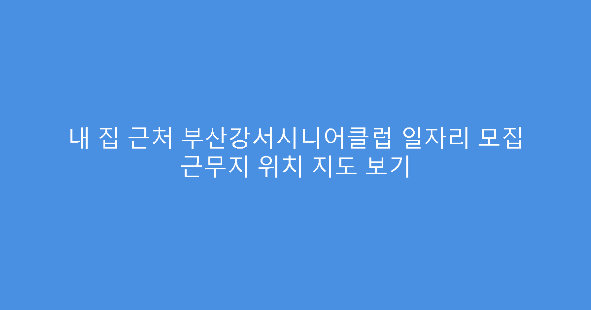 내 집 근처 부산강서시니어클럽 일자리 모집 근무지 위치 지도 보기