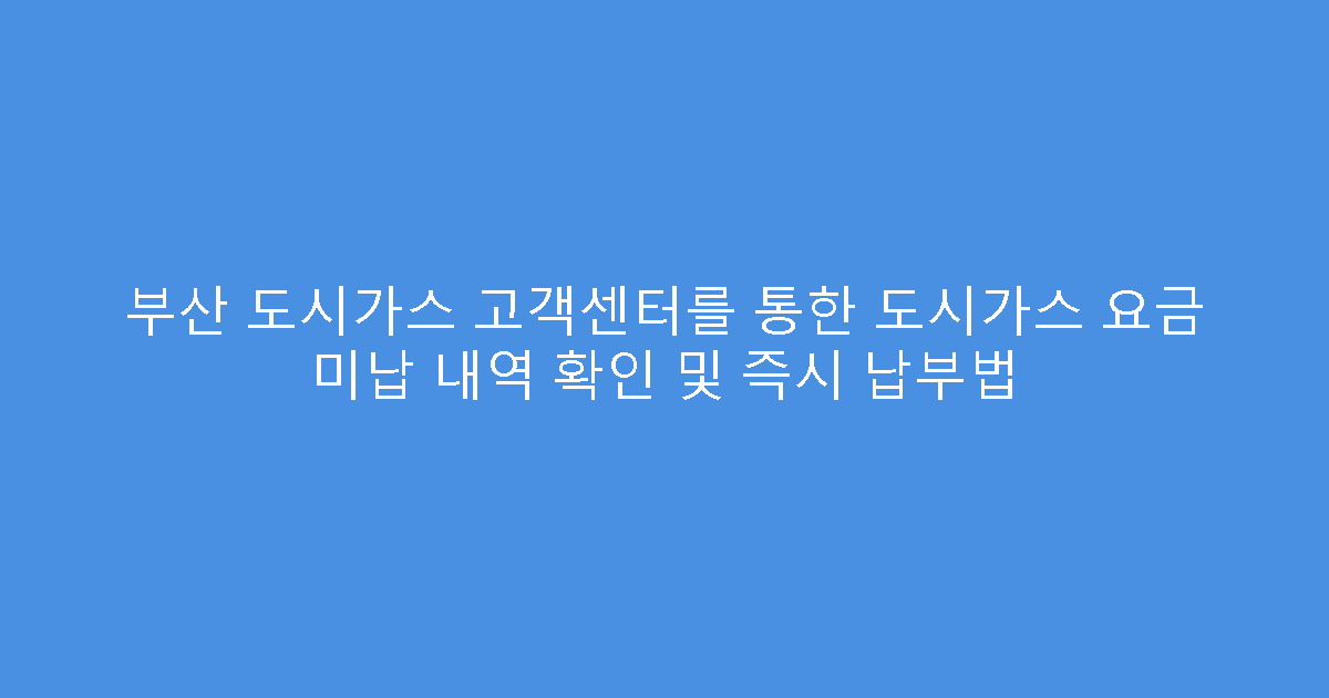 부산 도시가스 고객센터를 통한 도시가스 요금 미납 내역 확인 및 즉시 납부법