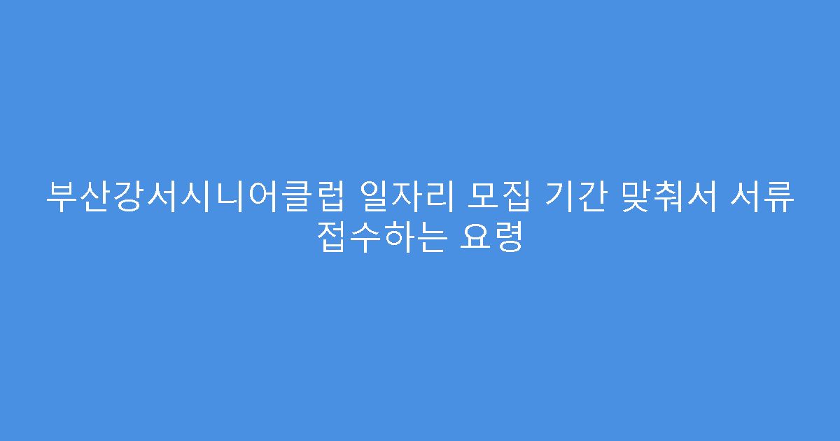 부산강서시니어클럽 일자리 모집 기간 맞춰서 서류 접수하는 요령