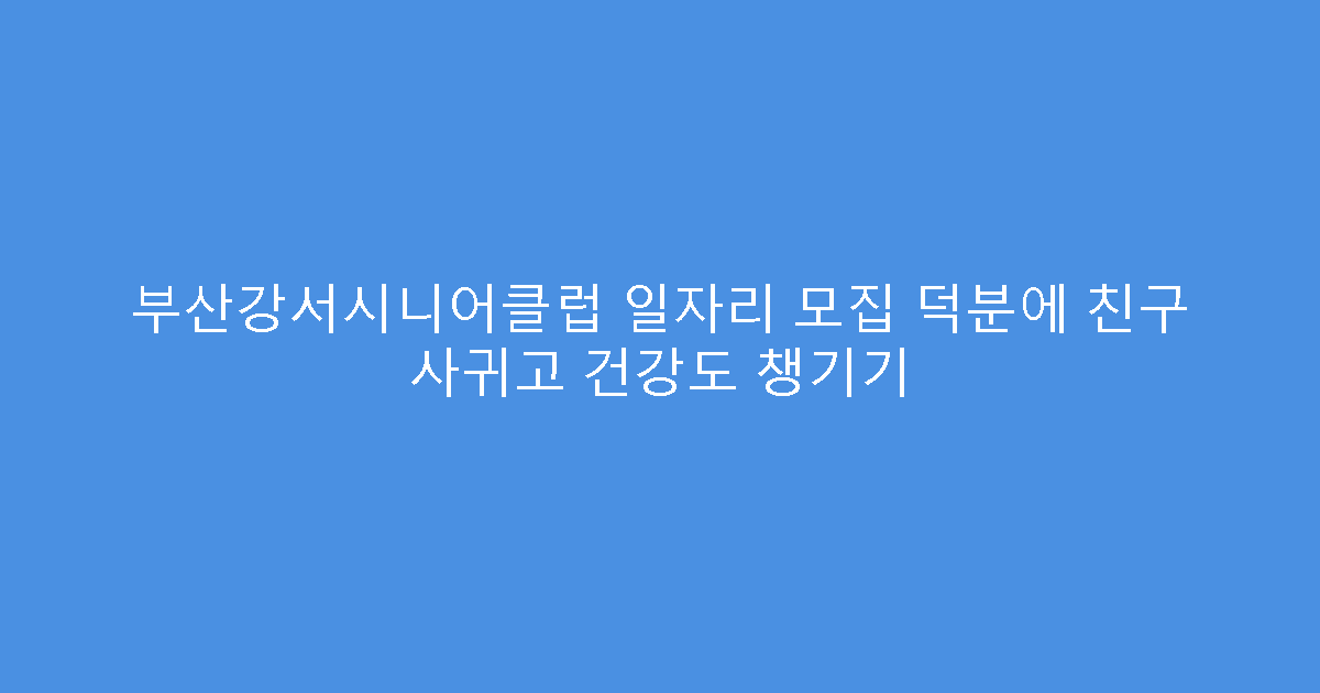 부산강서시니어클럽 일자리 모집 덕분에 친구 사귀고 건강도 챙기기