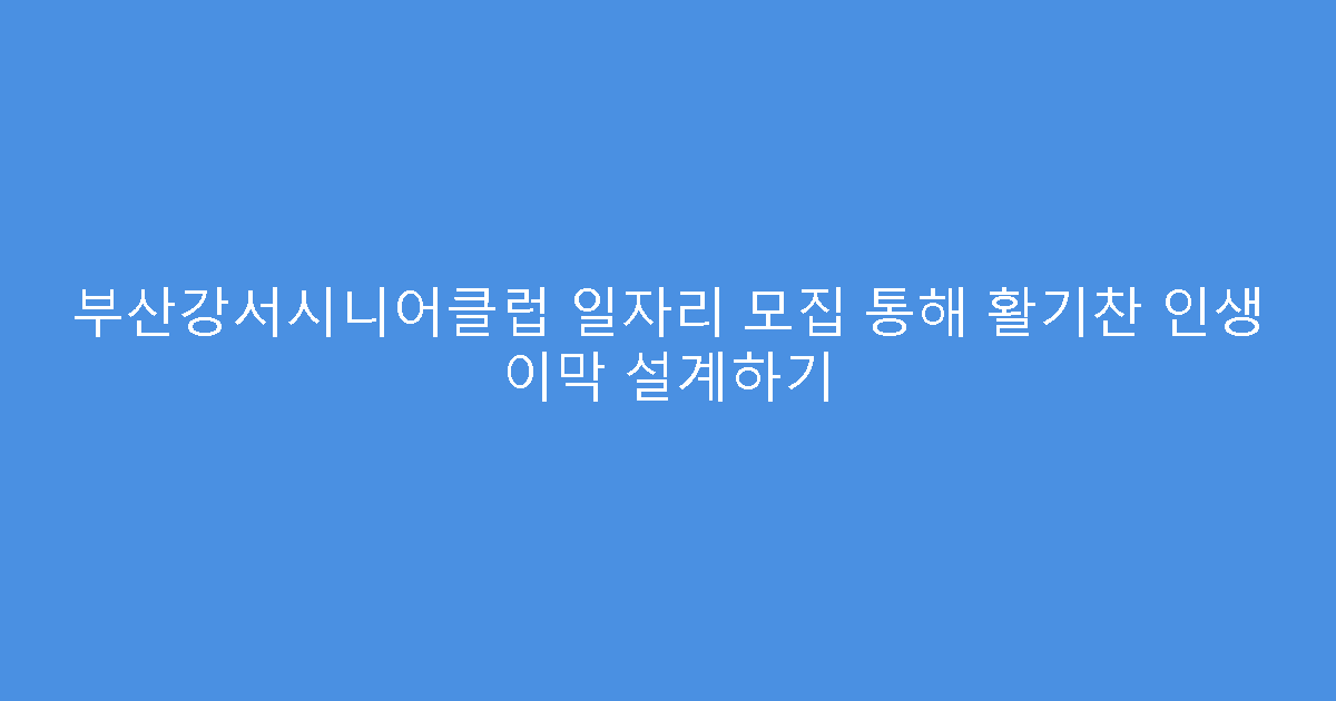 부산강서시니어클럽 일자리 모집 통해 활기찬 인생 이막 설계하기