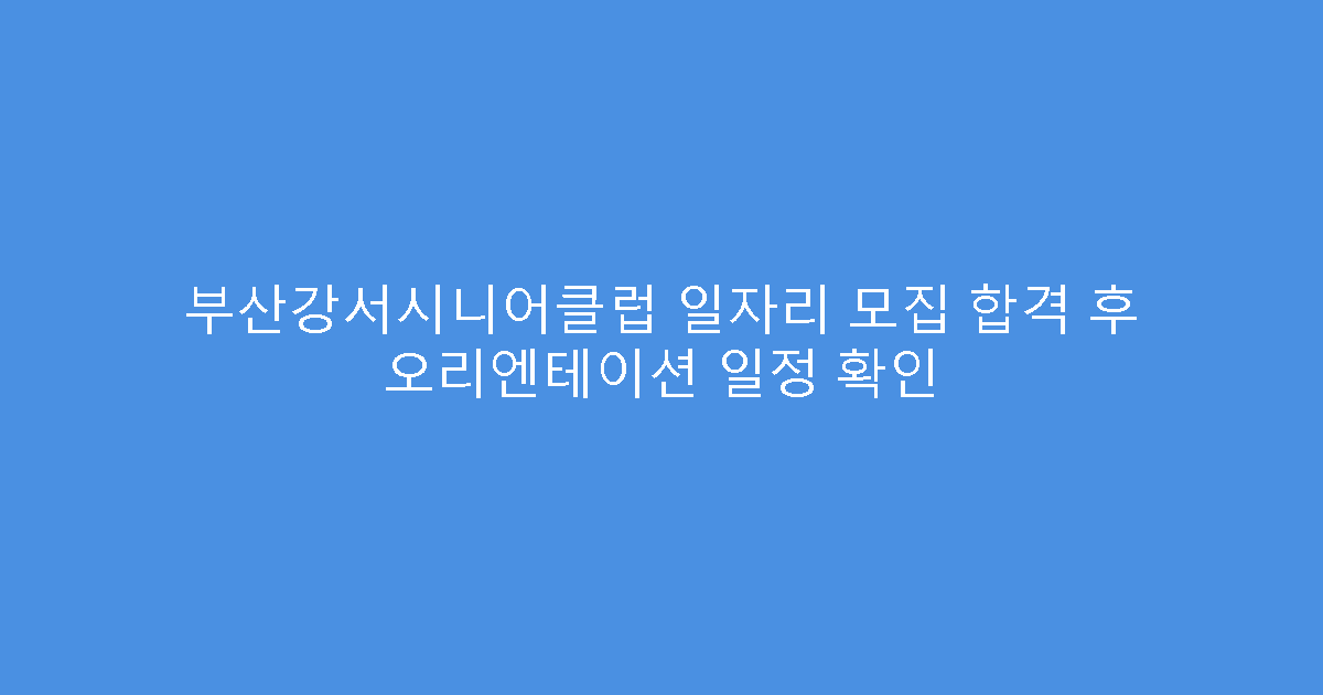 부산강서시니어클럽 일자리 모집 합격 후 오리엔테이션 일정 확인