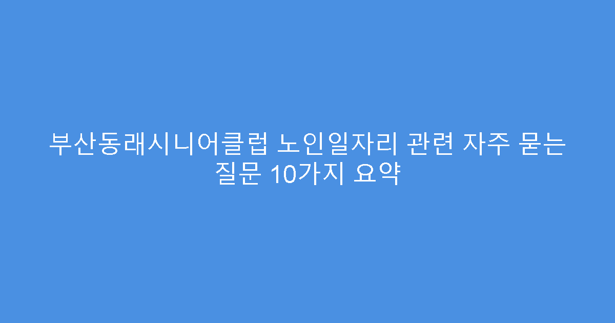 부산동래시니어클럽 노인일자리 관련 자주 묻는 질문 10가지 요약