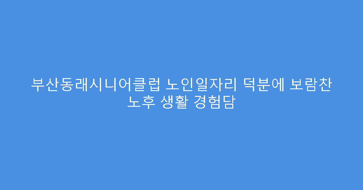 부산동래시니어클럽 노인일자리 덕분에 보람찬 노후 생활 경험담