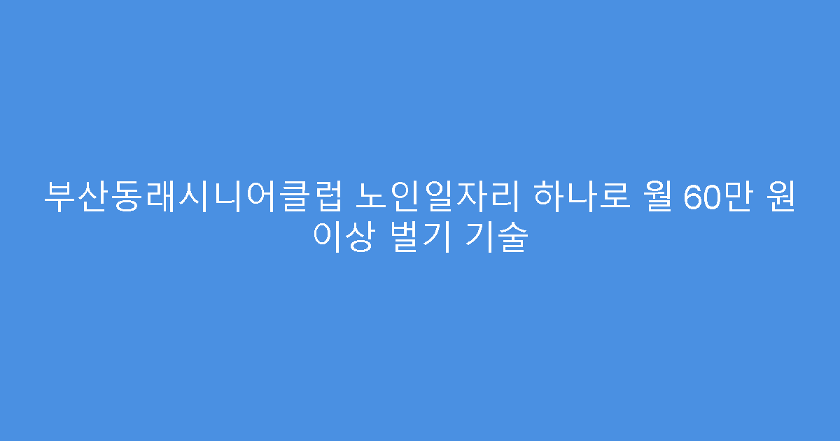 부산동래시니어클럽 노인일자리 하나로 월 60만 원 이상 벌기 기술