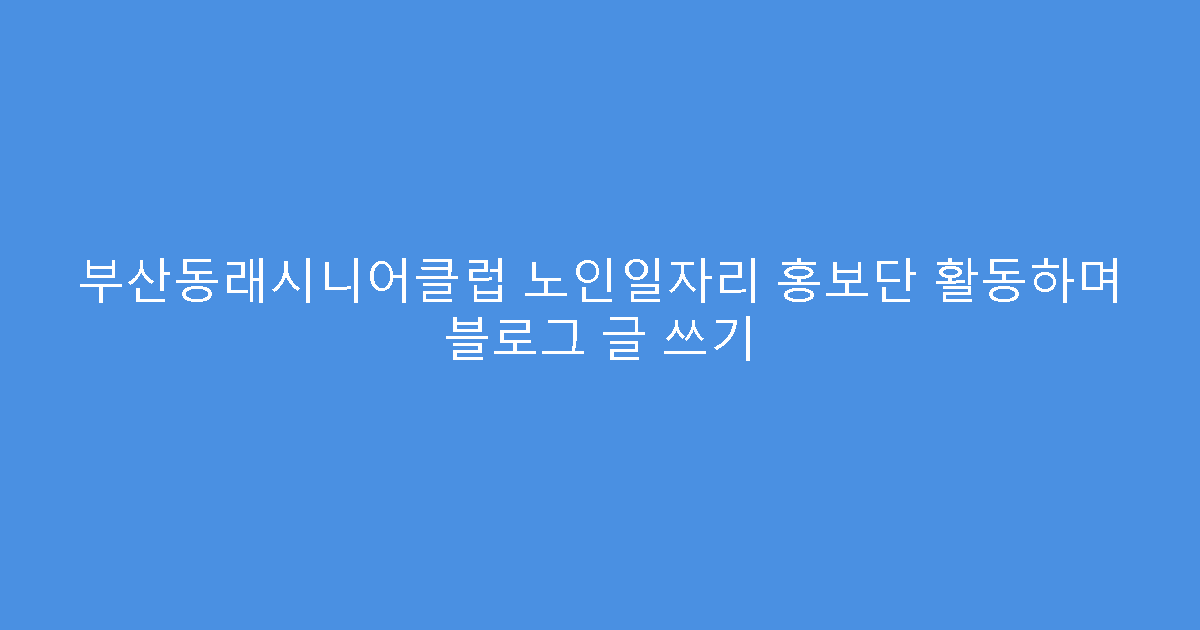 부산동래시니어클럽 노인일자리 홍보단 활동하며 블로그 글 쓰기