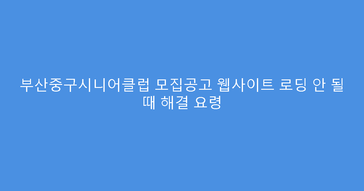 부산중구시니어클럽 모집공고 웹사이트 로딩 안 될 때 해결 요령