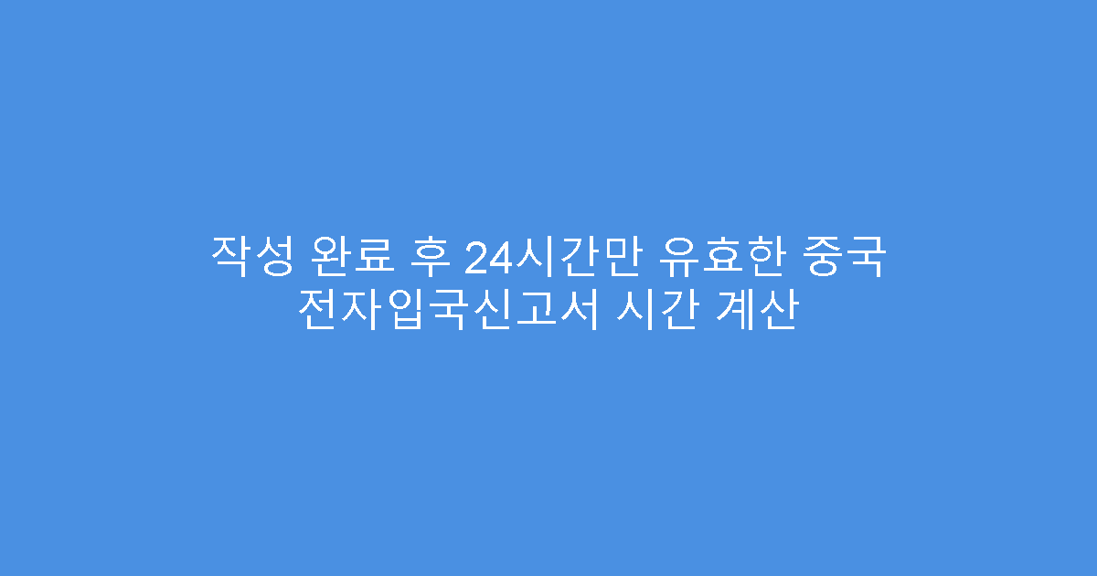 작성 완료 후 24시간만 유효한 중국 전자입국신고서 시간 계산