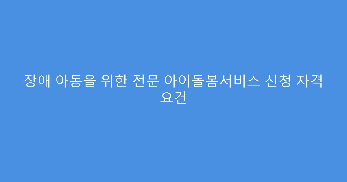 장애 아동을 위한 전문 아이돌봄서비스 신청 자격 요건