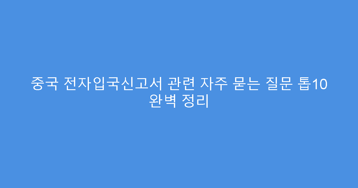 중국 전자입국신고서 관련 자주 묻는 질문 톱10 완벽 정리