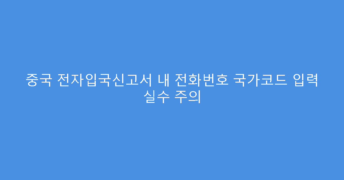 중국 전자입국신고서 내 전화번호 국가코드 입력 실수 주의