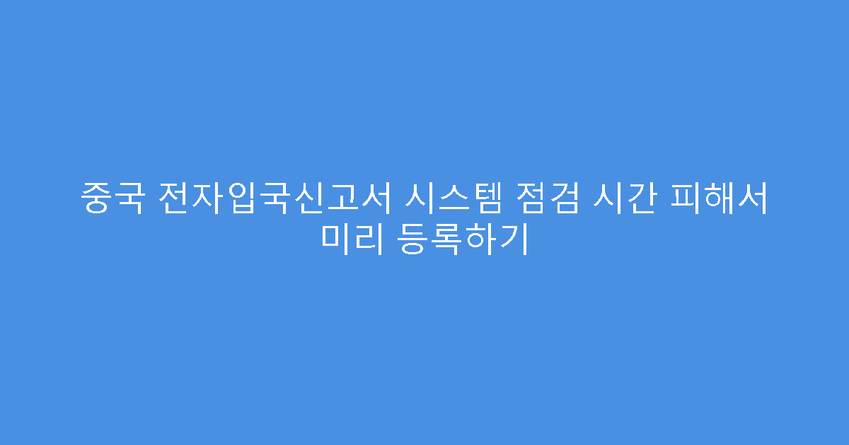 중국 전자입국신고서 시스템 점검 시간 피해서 미리 등록하기