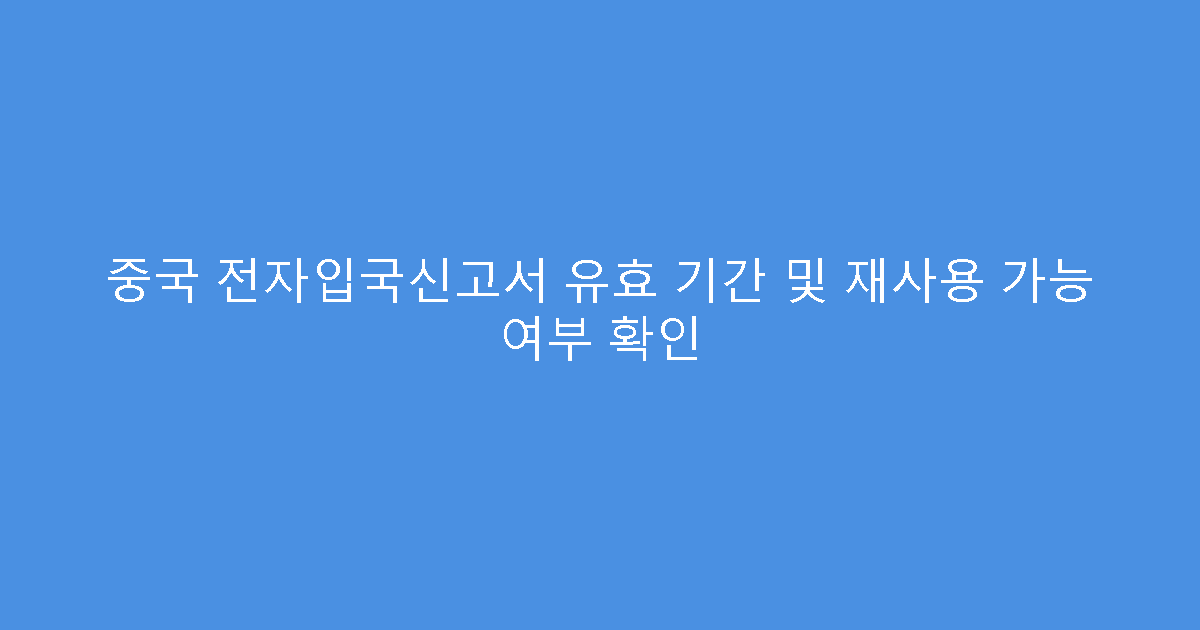 중국 전자입국신고서 유효 기간 및 재사용 가능 여부 확인