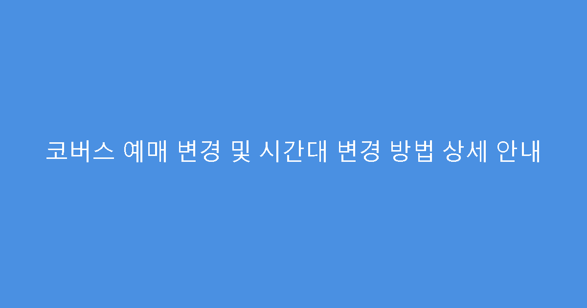 코버스 예매 변경 및 시간대 변경 방법 상세 안내