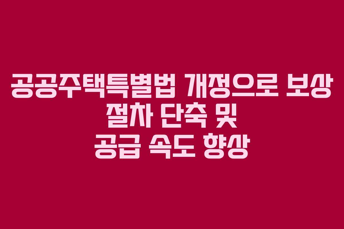 공공주택특별법 개정으로 보상 절차 단축 및 공급 속도 향상
