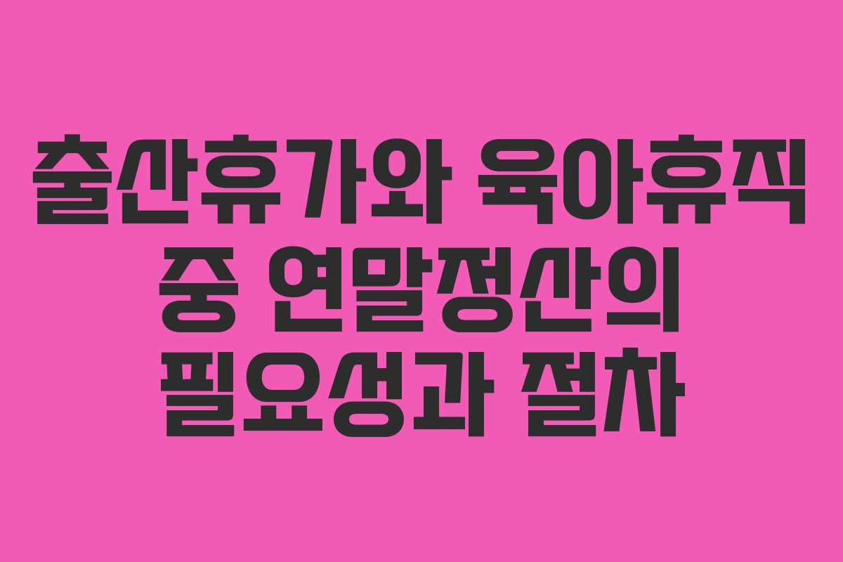 출산휴가와 육아휴직 중 연말정산의 필요성과 절차