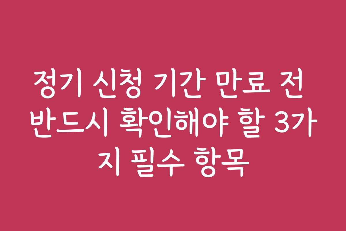 정기 신청 기간 만료 전 반드시 확인해야 할 3가지 필수 항목