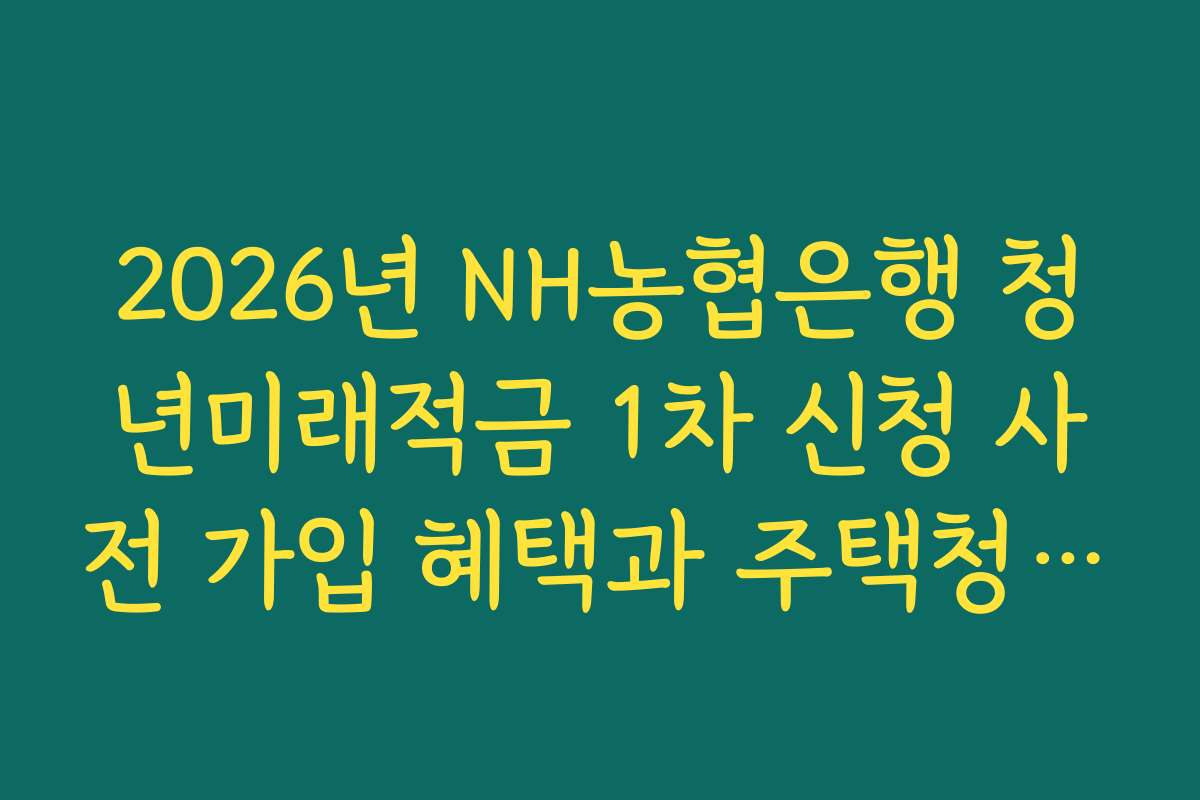 2026년 NH농협은행 청년미래적금 1차 신청 사전 가입 혜택과 주택청약 연계 우대 분석