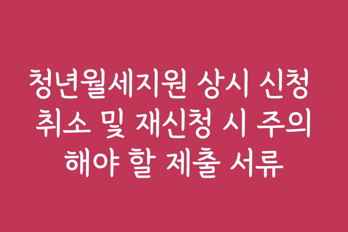 청년월세지원 상시 신청 취소 및 재신청 시 주의해야 할 제출 서류