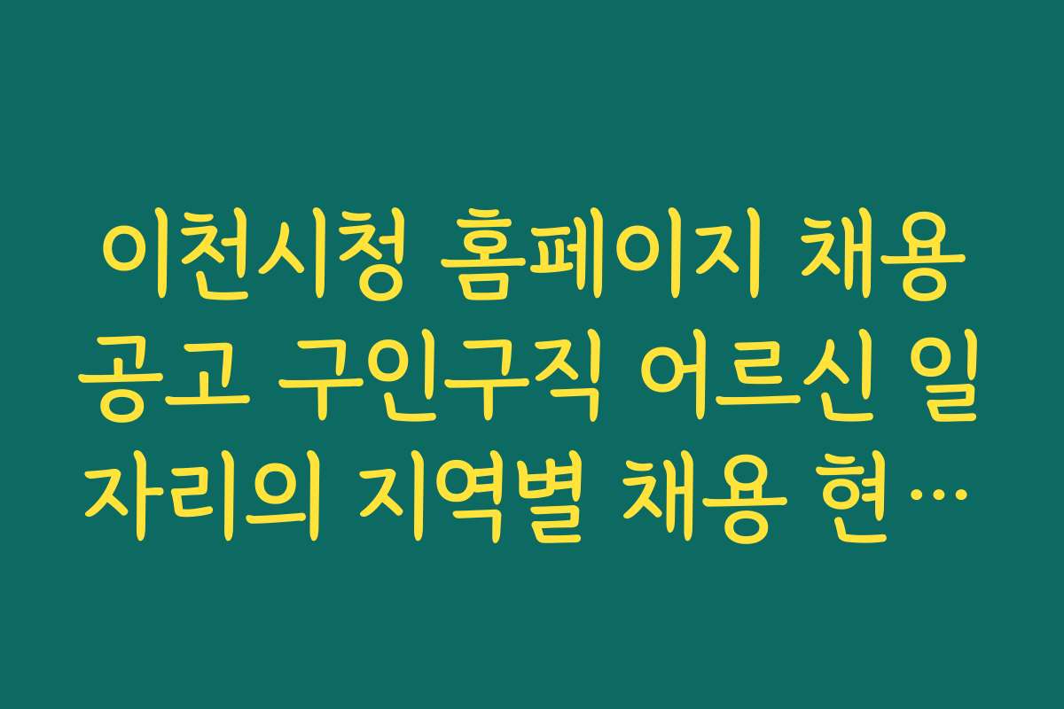 이천시청 홈페이지 채용공고 구인구직 어르신 일자리의 지역별 채용 현황과 구인 구직 팁