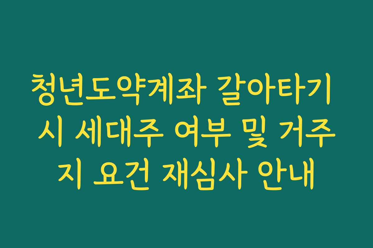 청년도약계좌 갈아타기 시 세대주 여부 및 거주지 요건 재심사 안내