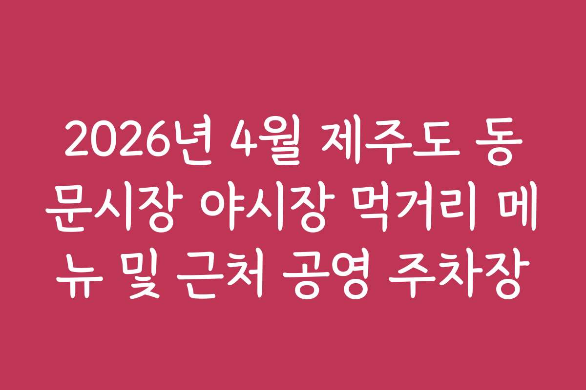 2026년 4월 제주도 동문시장 야시장 먹거리 메뉴 및 근처 공영 주차장