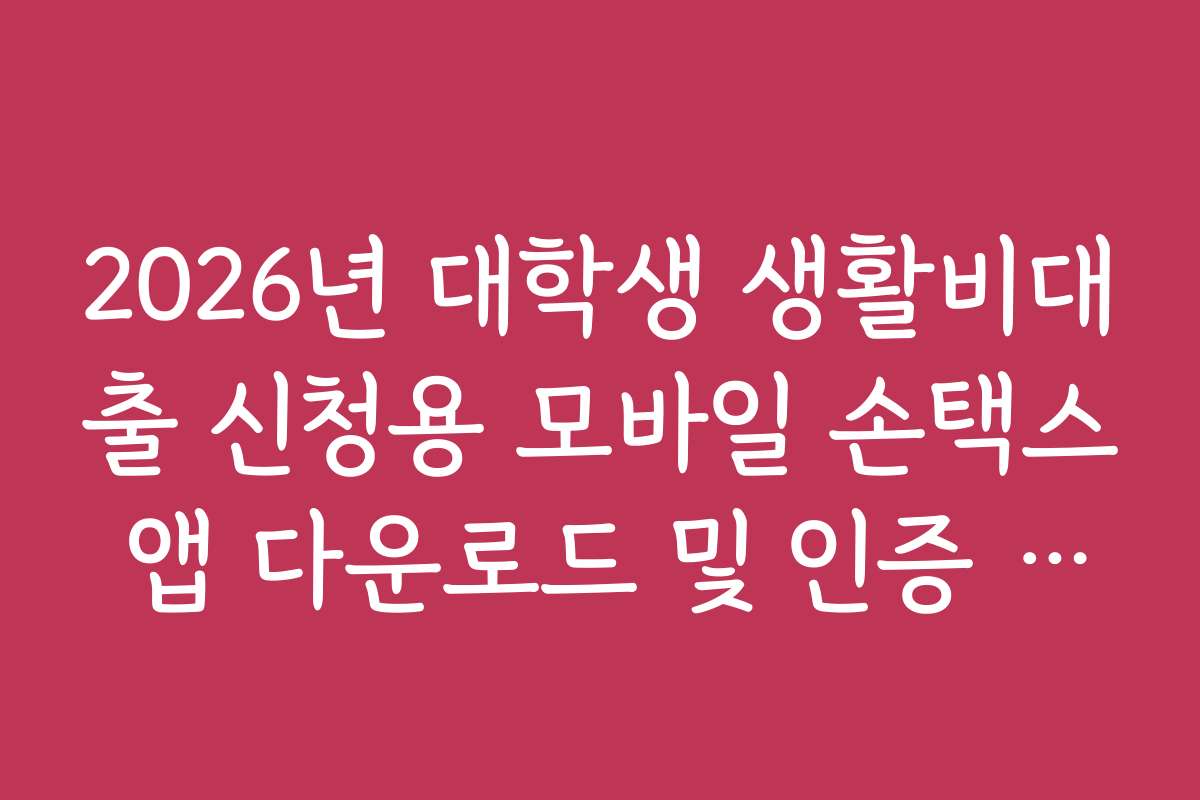 2026년 대학생 생활비대출 신청용 모바일 손택스 앱 다운로드 및 인증 가이드
