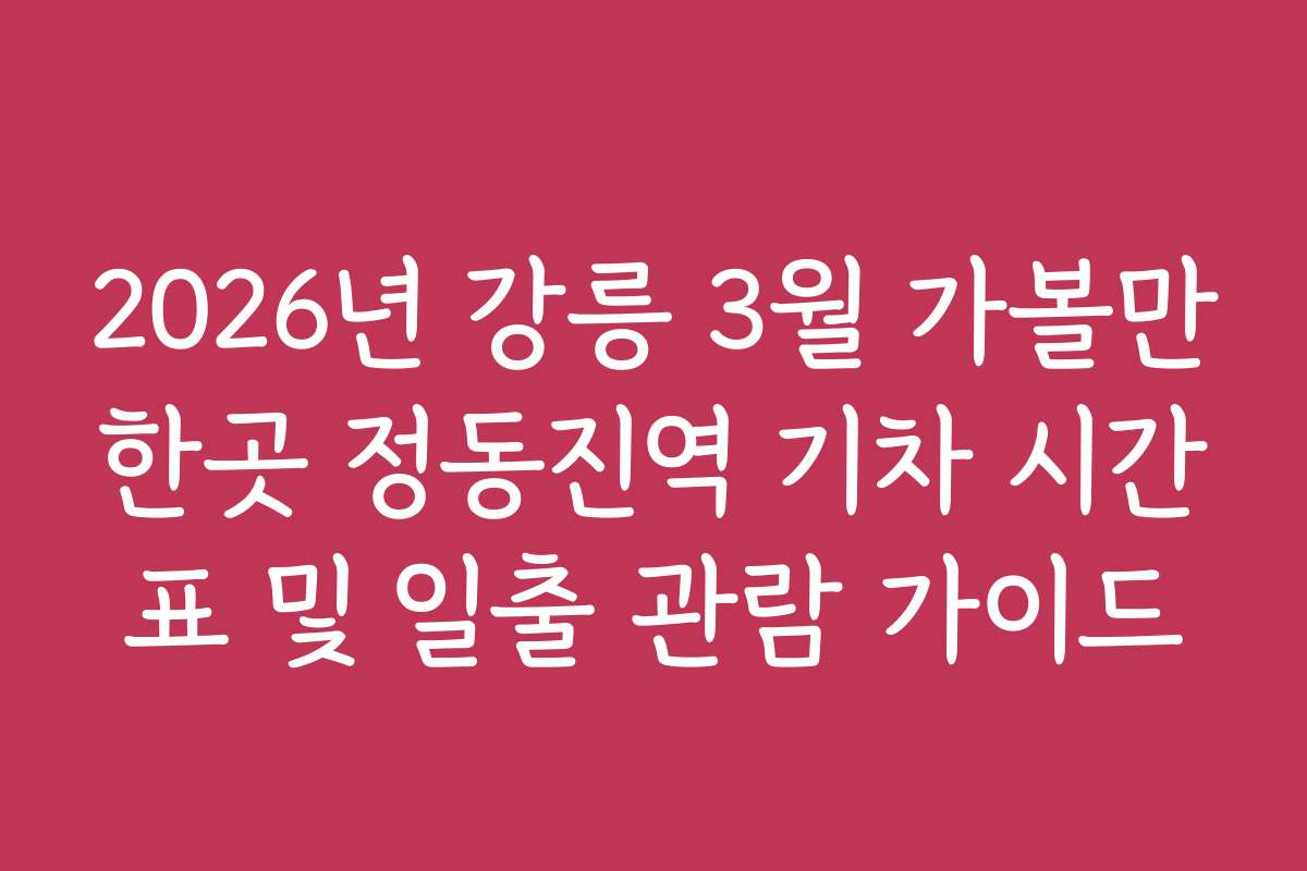 2026년 강릉 3월 가볼만한곳 정동진역 기차 시간표 및 일출 관람 가이드