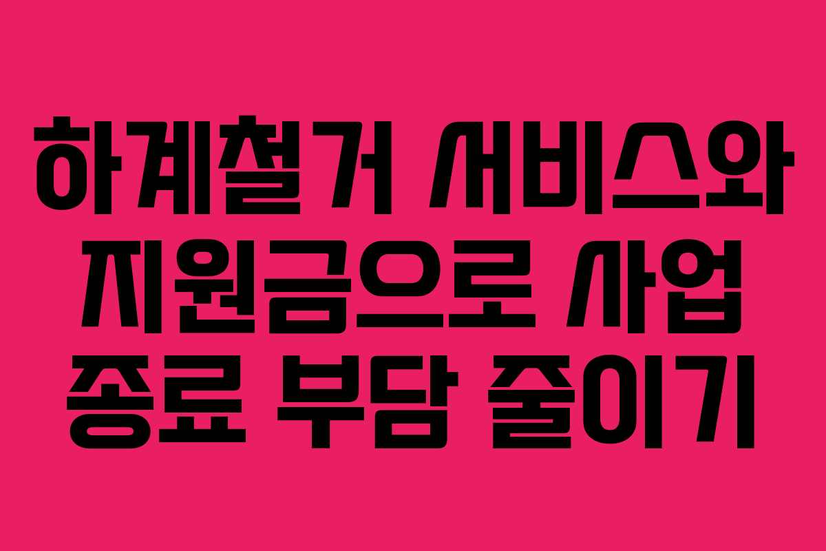 하계철거 서비스와 지원금으로 사업 종료 부담 줄이기