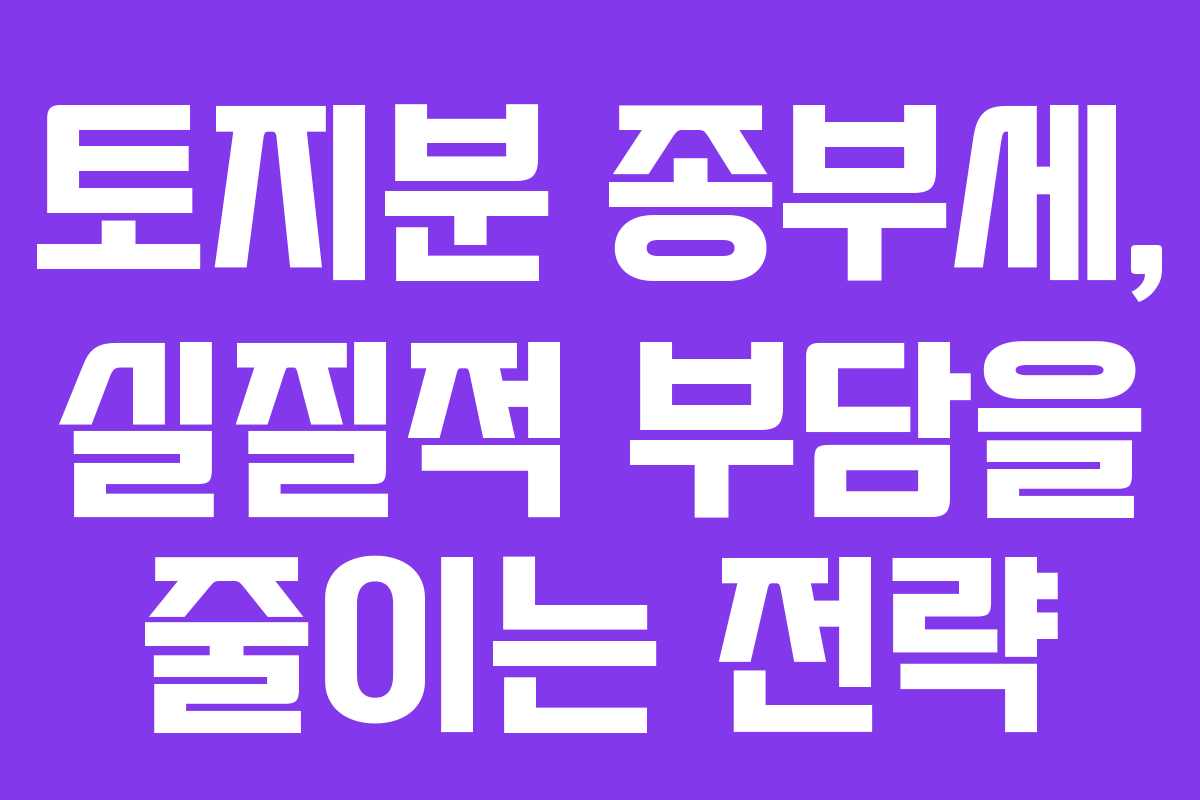 토지분 종부세, 실질적 부담을 줄이는 전략