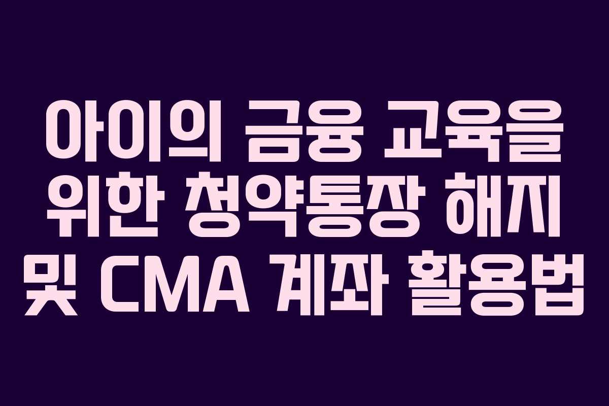 아이의 금융 교육을 위한 청약통장 해지 및 CMA 계좌 활용법