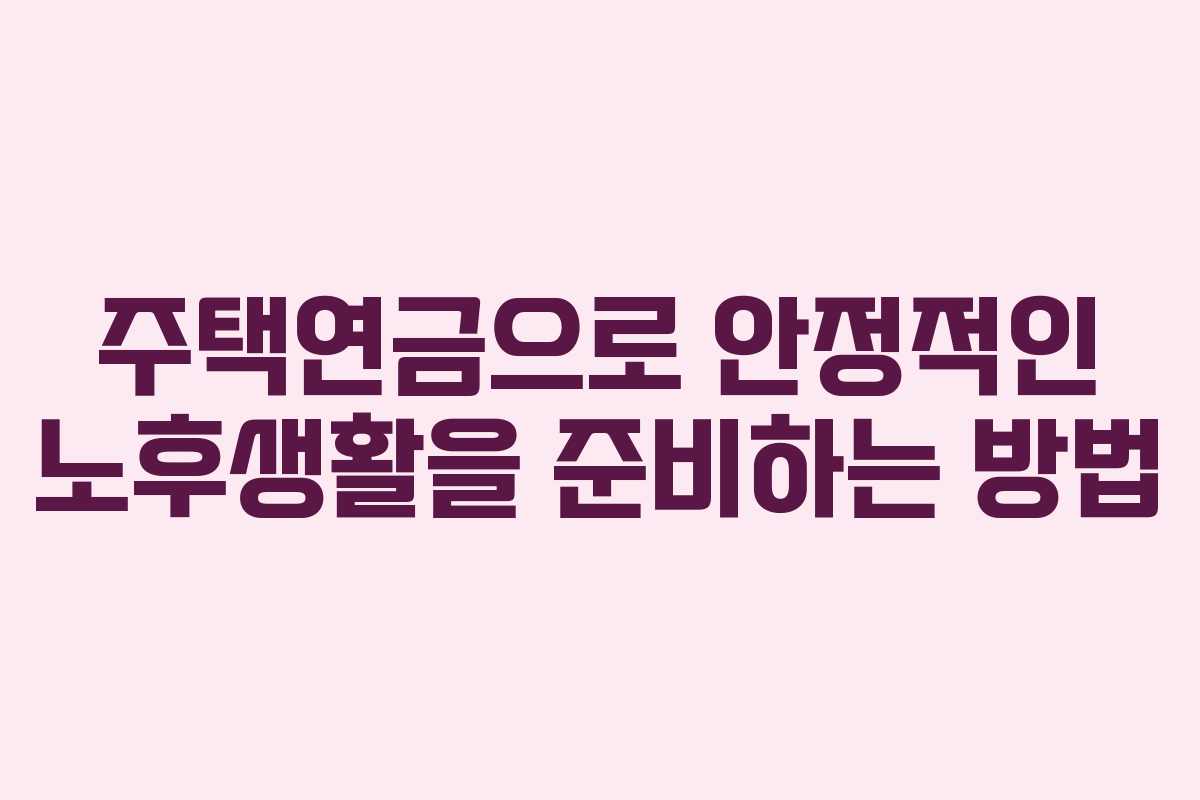 주택연금으로 안정적인 노후생활을 준비하는 방법