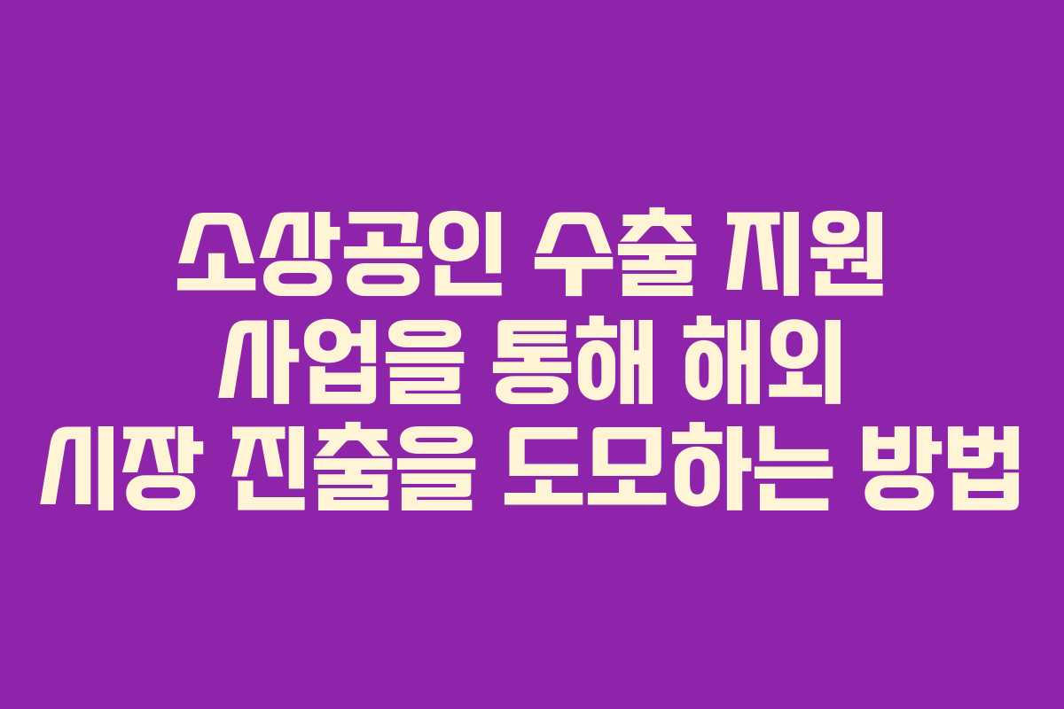 소상공인 수출 지원 사업을 통해 해외 시장 진출을 도모하는 방법