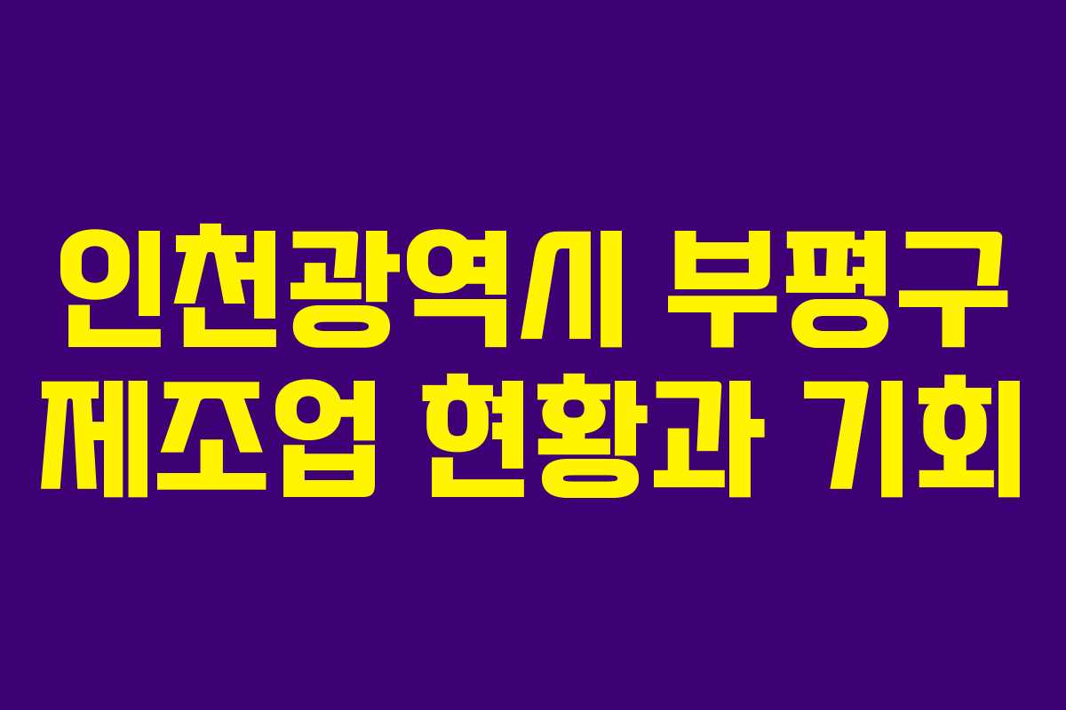 인천광역시 부평구 제조업 현황과 기회