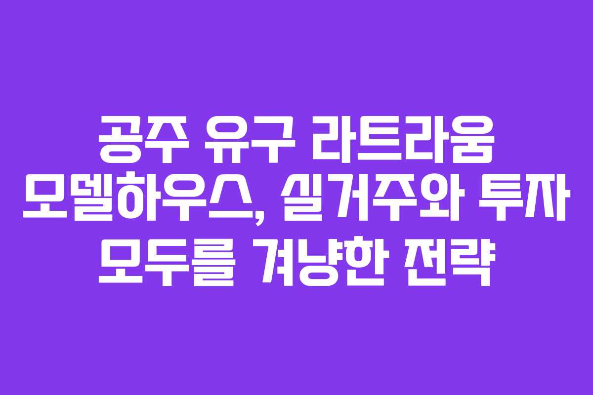 공주 유구 라트라움 모델하우스, 실거주와 투자 모두를 겨냥한 전략