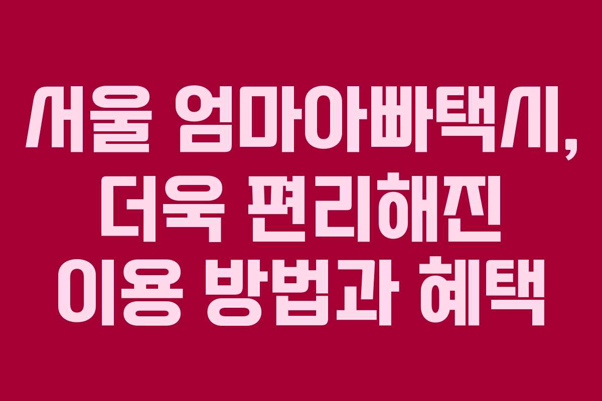 서울 엄마아빠택시, 더욱 편리해진 이용 방법과 혜택