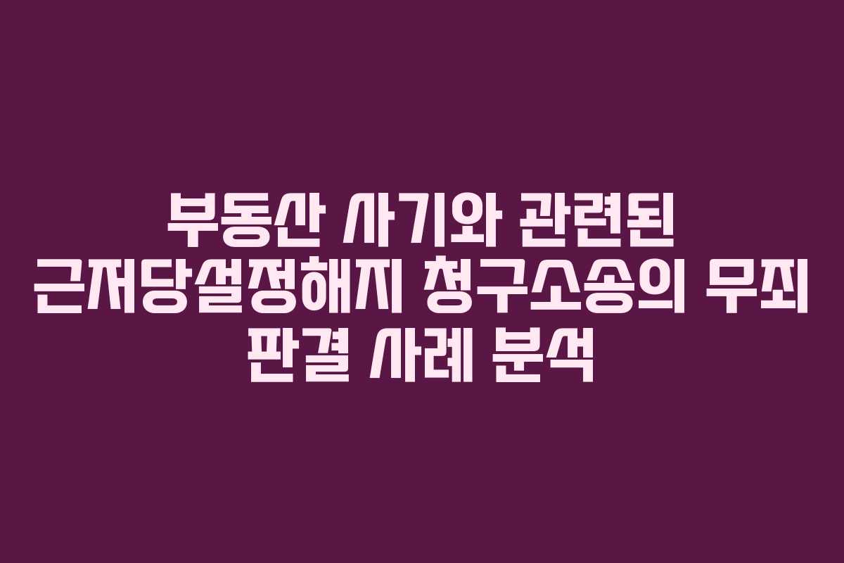 부동산 사기와 관련된 근저당설정해지 청구소송의 무죄 판결 사례 분석