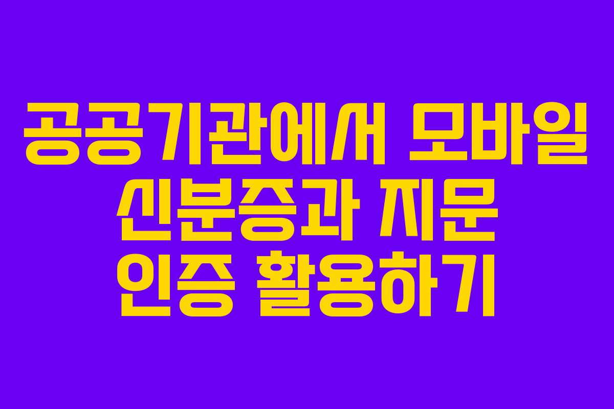 공공기관에서 모바일 신분증과 지문 인증 활용하기