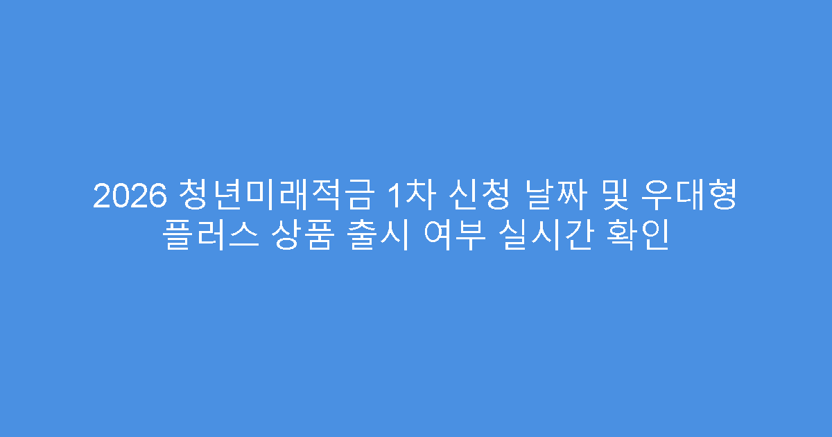 2026 청년미래적금 1차 신청 날짜 및 우대형 플러스 상품 출시 여부 실시간 확인