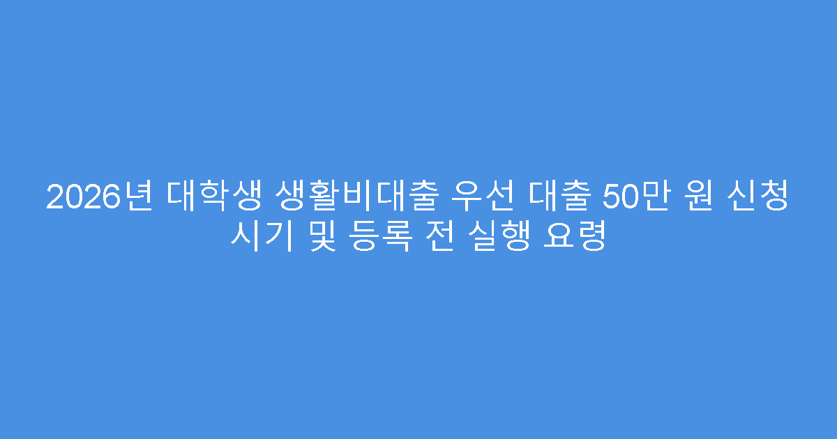 2026년 대학생 생활비대출 우선 대출 50만 원 신청 시기 및 등록 전 실행 요령