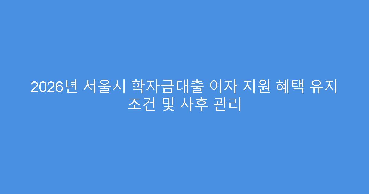 2026년 서울시 학자금대출 이자 지원 혜택 유지 조건 및 사후 관리