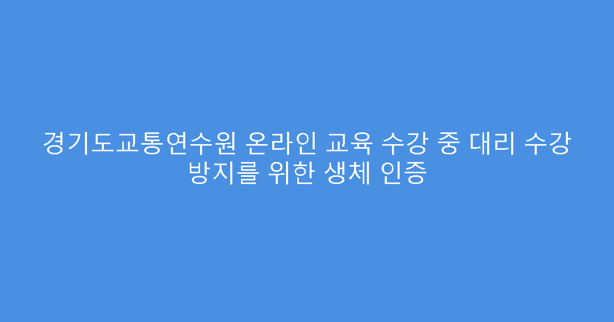 경기도교통연수원 온라인 교육 수강 중 대리 수강 방지를 위한 생체 인증