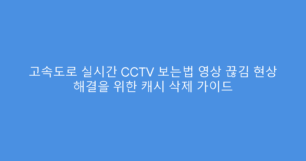 고속도로 실시간 CCTV 보는법 영상 끊김 현상 해결을 위한 캐시 삭제 가이드