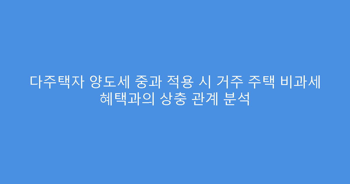다주택자 양도세 중과 적용 시 거주 주택 비과세 혜택과의 상충 관계 분석