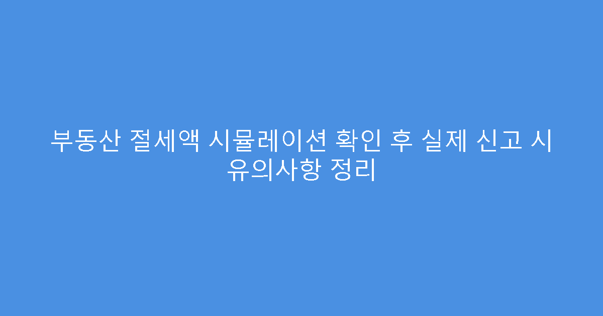 부동산 절세액 시뮬레이션 확인 후 실제 신고 시 유의사항 정리
