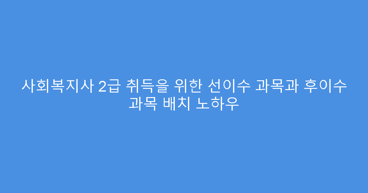 사회복지사 2급 취득을 위한 선이수 과목과 후이수 과목 배치 노하우