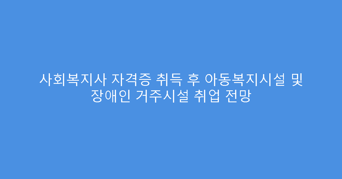 사회복지사 자격증 취득 후 아동복지시설 및 장애인 거주시설 취업 전망